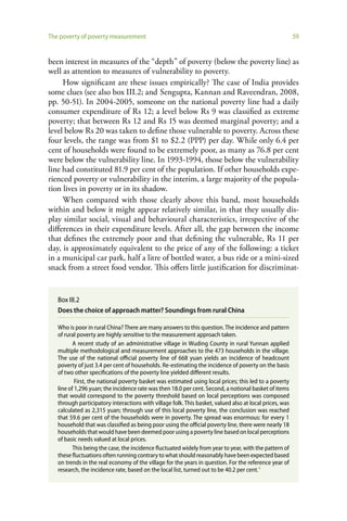 The poverty of poverty measurement                                                                       59


been interest in measures of the “depth” of poverty (below the poverty line) as
well as attention to measures of vulnerability to poverty.
     How significant are these issues empirically? The case of India provides
some clues (see also box III.2; and Sengupta, Kannan and Raveendran, 2008,
pp. 50-51). In 2004-2005, someone on the national poverty line had a daily
consumer expenditure of Rs 12; a level below Rs 9 was classified as extreme
poverty; that between Rs 12 and Rs 15 was deemed marginal poverty; and a
level below Rs 20 was taken to define those vulnerable to poverty. Across these
four levels, the range was from $1 to $2.2 (PPP) per day. While only 6.4 per
cent of households were found to be extremely poor, as many as 76.8 per cent
were below the vulnerability line. In 1993-1994, those below the vulnerability
line had constituted 81.9 per cent of the population. If other households expe-
rienced poverty or vulnerability in the interim, a large majority of the popula-
tion lives in poverty or in its shadow.
     When compared with those clearly above this band, most households
within and below it might appear relatively similar, in that they usually dis-
play similar social, visual and behavioural characteristics, irrespective of the
differences in their expenditure levels. After all, the gap between the income
that defines the extremely poor and that defining the vulnerable, Rs 11 per
day, is approximately equivalent to the price of any of the following: a ticket
in a municipal car park, half a litre of bottled water, a bus ride or a mini-sized
snack from a street food vendor. This offers little justification for discriminat-


   Box III.2
   Does the choice of approach matter? Soundings from rural China

   Who is poor in rural China? There are many answers to this question. The incidence and pattern
   of rural poverty are highly sensitive to the measurement approach taken.
          A recent study of an administrative village in Wuding County in rural Yunnan applied
   multiple methodological and measurement approaches to the 473 households in the village.
   The use of the national official poverty line of 668 yuan yields an incidence of headcount
   poverty of just 3.4 per cent of households. Re-estimating the incidence of poverty on the basis
   of two other specifications of the poverty line yielded different results.
           First, the national poverty basket was estimated using local prices; this led to a poverty
   line of 1,296 yuan; the incidence rate was then 18.0 per cent. Second, a notional basket of items
   that would correspond to the poverty threshold based on local perceptions was composed
   through participatory interactions with village folk. This basket, valued also at local prices, was
   calculated as 2,315 yuan; through use of this local poverty line, the conclusion was reached
   that 59.6 per cent of the households were in poverty. The spread was enormous: for every 1
   household that was classified as being poor using the official poverty line, there were nearly 18
   households that would have been deemed poor using a poverty line based on local perceptions
   of basic needs valued at local prices.
          This being the case, the incidence fluctuated widely from year to year, with the pattern of
   these fluctuations often running contrary to what should reasonably have been expected based
   on trends in the real economy of the village for the years in question. For the reference year of
   research, the incidence rate, based on the local list, turned out to be 40.2 per cent.a
 