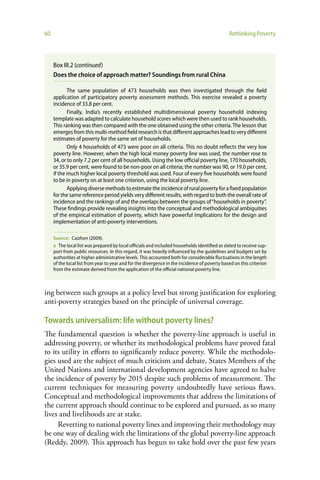 60                                                                                             Rethinking Poverty




     Box III.2 (continued)
     Does the choice of approach matter? Soundings from rural China

            The same population of 473 households was then investigated through the field
     application of participatory poverty assessment methods. This exercise revealed a poverty
     incidence of 33.8 per cent.
            Finally, India’s recently established multidimensional poverty household indexing
     template was adapted to calculate household scores which were then used to rank households.
     This ranking was then compared with the one obtained using the other criteria. The lesson that
     emerges from this multi-method field research is that different approaches lead to very different
     estimates of poverty for the same set of households.
            Only 4 households of 473 were poor on all criteria. This no doubt reflects the very low
     poverty line. However, when the high local money poverty line was used, the number rose to
     34, or to only 7.2 per cent of all households. Using the low official poverty line, 170 households,
     or 35.9 per cent, were found to be non-poor on all criteria; the number was 90, or 19.0 per cent,
     if the much higher local poverty threshold was used. Four of every five households were found
     to be in poverty on at least one criterion, using the local poverty line.
            Applying diverse methods to estimate the incidence of rural poverty for a fixed population
     for the same reference period yields very different results, with regard to both the overall rate of
     incidence and the rankings of and the overlaps between the groups of “households in poverty”.
     These findings provide revealing insights into the conceptual and methodological ambiguities
     of the empirical estimation of poverty, which have powerful implications for the design and
     implementation of anti-poverty interventions.

     Source: Caizhen (2009).
     a The local list was prepared by local officials and included households identified as slated to receive sup-
     port from public resources. In this regard, it was heavily influenced by the guidelines and budgets set by
     authorities at higher administrative levels. This accounted both for considerable fluctuations in the length
     of the local list from year to year and for the divergence in the incidence of poverty based on this criterion
     from the estimate derived from the application of the official national poverty line.



ing between such groups at a policy level but strong justification for exploring
anti-poverty strategies based on the principle of universal coverage.

Towards universalism: life without poverty lines?
The fundamental question is whether the poverty-line approach is useful in
addressing poverty, or whether its methodological problems have proved fatal
to its utility in efforts to significantly reduce poverty. While the methodolo-
gies used are the subject of much criticism and debate, States Members of the
United Nations and international development agencies have agreed to halve
the incidence of poverty by 2015 despite such problems of measurement. The
current techniques for measuring poverty undoubtedly have serious flaws.
Conceptual and methodological improvements that address the limitations of
the current approach should continue to be explored and pursued, as so many
lives and livelihoods are at stake.
     Reverting to national poverty lines and improving their methodology may
be one way of dealing with the limitations of the global poverty-line approach
(Reddy, 2009). This approach has begun to take hold over the past few years
 