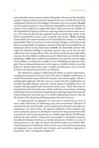 62                                                                Rethinking Poverty


terms of quality norms remains unclear. Being above the poverty line should be
enough to prevent primary poverty, but given the way in which the non-food
component of the poverty-line budget is estimated, this is not assured. Second,
not all secondary poverty is necessarily the responsibility of the household: for
instance, there might be a supply-side failure which prevents the children of
the household from going to school or receiving medical attention when neces-
sary. The monetary poverty-line approach seems to assume that money in the
pocket automatically secures access to goods and services. Third, ascribing
accountability for under-nutrition to the household, for instance, is ethically
questionable. There is casuistry at work in setting a budget to meet basic needs
based on questionable assumptions and then blaming the household for the
subsequent deficits in key dimensions. Fourth, the household member who
makes the decisions leading to secondary poverty may not be the one who
suffers from the ensuing deficits. Thus, the choices of the parents might affect
outcomes for the children or older persons, for which there can be little ethical
justification. Fifth, there could be parental biases that interfere with the rights
of the children, resulting, for example, in the withholding of education from
girls. Data on dimensional poverty with respect to children firmly reveal that
deficits in specific dimensions, such as health and education, exist at income
levels far exceeding the poverty-line cut-off point.
      The alternative strategy of addressing all deficits in specific dimensions,
entailing the provision of access to all in the form of rightful entitlements, at
socially determined norms and levels of quality and assured supply, calls for a
multipronged approach. The first step is to ensure that these entitlements are
provided through adequate resources. Second, physical availability has to be
coupled with guaranteed and unrestricted social access. Third, there have to
be mechanisms for financial access, which could take various forms, including
mobilizing resources away from inequitable provisioning programmes towards
underwriting more universal ones. It is worth emphasizing, however, that not
all initiatives for advancing well-being require financial resources.
      In adopting such an approach, it is necessary to extend the net so as to
cover wider dimensions of well-being using non-conventional indicators of
psychosocial and mental health, and environmental, relational and subjective
components. As noted earlier, the approach adopted in both academic dis-
course and policy practice in developed countries has long represented a shift
in perspective from monetary poverty to a holistic appreciation of well-being.
Taking this step, which is being done increasingly in developed countries,
immediately broadens the focus to include all persons, whether in a state of
money poverty or not, who are faced with deficits within any of these addi-
tional dimensions of well-being. There is a clear case to be made for promoting
an integrated, more universal, more inclusive and more holistic approach to
deprivation. This is attempted in chapter IV.
 