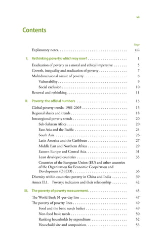 vii



Contents
                                                                                                       Page
       Explanatory notes . . . . . . . . . . . . . . . . . . . . . . . . . . . . . . . . . . . . .     xiii

  I.   Rethinking poverty: which way now? . . . . . . . . . . . . . . . . . . . . .                      1
       Eradication of poverty as a moral and ethical imperative . . . . . . .                            5
       Growth, inequality and eradication of poverty . . . . . . . . . . . . . . .                       7
       Multidimensional nature of poverty . . . . . . . . . . . . . . . . . . . . . . .                  8
           Vulnerability . . . . . . . . . . . . . . . . . . . . . . . . . . . . . . . . . . . . .       9
           Social exclusion . . . . . . . . . . . . . . . . . . . . . . . . . . . . . . . . . . .       10
       Renewal and rethinking . . . . . . . . . . . . . . . . . . . . . . . . . . . . . . . .           11

 II.   Poverty: the official numbers . . . . . . . . . . . . . . . . . . . . . . . . . . .              13
       Global poverty trends: 1981-2005 . . . . . . . . . . . . . . . . . . . . . . . .                 13
       Regional shares and trends . . . . . . . . . . . . . . . . . . . . . . . . . . . . . .           18
       Intraregional poverty trends . . . . . . . . . . . . . . . . . . . . . . . . . . . . .           20
            Sub-Saharan Africa . . . . . . . . . . . . . . . . . . . . . . . . . . . . . . . .          20
            East Asia and the Pacific . . . . . . . . . . . . . . . . . . . . . . . . . . . .           24
            South Asia . . . . . . . . . . . . . . . . . . . . . . . . . . . . . . . . . . . . . . .    26
            Latin America and the Caribbean . . . . . . . . . . . . . . . . . . . . .                   27
            Middle East and Northern Africa . . . . . . . . . . . . . . . . . . . . .                   29
            Eastern Europe and Central Asia . . . . . . . . . . . . . . . . . . . . . .                 31
            Least developed countries . . . . . . . . . . . . . . . . . . . . . . . . . . .             33
            Countries of the European Union (EU) and other countries
            of the Organization for Economic Cooperation and
            Development (OECD) . . . . . . . . . . . . . . . . . . . . . . . . . . . . .                36
       Diversity within countries: poverty in China and India . . . . . . . .                           39
       Annex II.1. Poverty: indicators and their relationship . . . . . . . .                           42

III.   The poverty of poverty measurement . . . . . . . . . . . . . . . . . . . . .                     45
       The World Bank $1-per-day line . . . . . . . . . . . . . . . . . . . . . . . . .                 47
       The poverty of poverty lines . . . . . . . . . . . . . . . . . . . . . . . . . . . . .           49
           Food and the basic needs basket . . . . . . . . . . . . . . . . . . . . . .                  49
           Non-food basic needs . . . . . . . . . . . . . . . . . . . . . . . . . . . . . .             50
           Ranking households by expenditure . . . . . . . . . . . . . . . . . . .                      52
           Household size and composition . . . . . . . . . . . . . . . . . . . . . .                   53
 