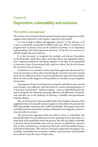 63



Chapter IV
Deprivation, vulnerability and exclusion

The need for a new approach
The critique of conventional monetary-based measurement using poverty lines
suggests some imperatives with regard to approach and method.
     It is not enough to define and aggregate “poverty” in the abstract, as if
it were a commodity measurable in dollars and cents. What is essential is to
progress from an abstract focus on the incidence of poverty to an empathetic
understanding of the lived experience of poverty. To do this, it is necessary to
identify people who are in poverty.
     It is also necessary to recognize the multiple and distinct dimensions
in which people—both those above and those below any stipulated poverty
line—experience deficits in well-being, whether or not they can be quantified
in monetary terms. Conventional basic needs are critical, but do not exhaust
the necessary areas of concern.
     Furthermore, it is essential to move away from approaches dominated by a
focus on outcomes to those where monitoring the outcomes is just the starting
point for an exploration of the structures and dynamic processes that produce
them. In other words, diagnoses of the problems are needed, not just snapshots
of outcomes.
     Investigation of these social dynamics using the individual as the essential
unit of study is not sufficient, and often leads to a serious misinterpretation. It
is necessary to go beyond—indeed to replace—such an individual-based view
and to recognize the relational and group affinities and affiliations of individ-
uals and then rise to the challenge of devising a workable conceptualization
of group identity.
     The use of the poverty line inevitably leads to the simplistic division of the
population into two mutually exclusive segments: those below the poverty line
(BPL households); and those above (APL households). This ignores diversities
and differentiation and thereby introduces distortions marring policy interven-
tion and collective action.
     The poverty-line approach limits the field of vision to individuals and
households below the prescribed poverty line, ignoring the fact that there is a
large share of the population above the poverty line who are highly vulnerable
to poverty. Many households enter and exit poverty as defined by a poverty
line as their circumstances and fortunes fluctuate, such fluctuations being a
hallmark of deprivation. This calls for a dynamic analysis that investigates vul-
nerability, household socio-economic mobility, and movement of households
into and out of specific states of deprivation.
 