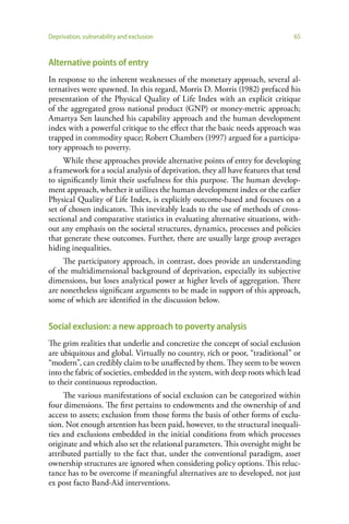 Deprivation, vulnerability and exclusion                                       65


Alternative points of entry
In response to the inherent weaknesses of the monetary approach, several al-
ternatives were spawned. In this regard, Morris D. Morris (1982) prefaced his
presentation of the Physical Quality of Life Index with an explicit critique
of the aggregated gross national product (GNP) or money-metric approach;
Amartya Sen launched his capability approach and the human development
index with a powerful critique to the effect that the basic needs approach was
trapped in commodity space; Robert Chambers (1997) argued for a participa-
tory approach to poverty.
     While these approaches provide alternative points of entry for developing
a framework for a social analysis of deprivation, they all have features that tend
to significantly limit their usefulness for this purpose. The human develop-
ment approach, whether it utilizes the human development index or the earlier
Physical Quality of Life Index, is explicitly outcome-based and focuses on a
set of chosen indicators. This inevitably leads to the use of methods of cross-
sectional and comparative statistics in evaluating alternative situations, with-
out any emphasis on the societal structures, dynamics, processes and policies
that generate these outcomes. Further, there are usually large group averages
hiding inequalities.
     The participatory approach, in contrast, does provide an understanding
of the multidimensional background of deprivation, especially its subjective
dimensions, but loses analytical power at higher levels of aggregation. There
are nonetheless significant arguments to be made in support of this approach,
some of which are identified in the discussion below.


Social exclusion: a new approach to poverty analysis
The grim realities that underlie and concretize the concept of social exclusion
are ubiquitous and global. Virtually no country, rich or poor, “traditional” or
“modern”, can credibly claim to be unaffected by them. They seem to be woven
into the fabric of societies, embedded in the system, with deep roots which lead
to their continuous reproduction.
     The various manifestations of social exclusion can be categorized within
four dimensions. The first pertains to endowments and the ownership of and
access to assets; exclusion from those forms the basis of other forms of exclu-
sion. Not enough attention has been paid, however, to the structural inequali-
ties and exclusions embedded in the initial conditions from which processes
originate and which also set the relational parameters. This oversight might be
attributed partially to the fact that, under the conventional paradigm, asset
ownership structures are ignored when considering policy options. This reluc-
tance has to be overcome if meaningful alternatives are to developed, not just
ex post facto Band-Aid interventions.
 