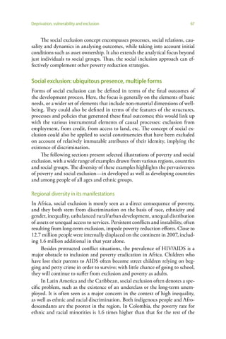 Deprivation, vulnerability and exclusion                                         67


     The social exclusion concept encompasses processes, social relations, cau-
sality and dynamics in analysing outcomes, while taking into account initial
conditions such as asset ownership. It also extends the analytical focus beyond
just individuals to social groups. Thus, the social inclusion approach can ef-
fectively complement other poverty reduction strategies.

Social exclusion: ubiquitous presence, multiple forms
Forms of social exclusion can be defined in terms of the final outcomes of
the development process. Here, the focus is generally on the elements of basic
needs, or a wider set of elements that include non-material dimensions of well-
being. They could also be defined in terms of the features of the structures,
processes and policies that generated these final outcomes; this would link up
with the various instrumental elements of causal processes: exclusion from
employment, from credit, from access to land, etc. The concept of social ex-
clusion could also be applied to social constituencies that have been excluded
on account of relatively immutable attributes of their identity, implying the
existence of discrimination.
     The following sections present selected illustrations of poverty and social
exclusion, with a wide range of examples drawn from various regions, countries
and social groups. The diversity of these examples highlights the pervasiveness
of poverty and social exclusion—in developed as well as developing countries
and among people of all ages and ethnic groups.

Regional diversity in its manifestations
In Africa, social exclusion is mostly seen as a direct consequence of poverty,
and they both stem from discrimination on the basis of race, ethnicity and
gender, inequality, unbalanced rural/urban development, unequal distribution
of assets or unequal access to services. Persistent conflicts and instability, often
resulting from long-term exclusion, impede poverty reduction efforts. Close to
12.7 million people were internally displaced on the continent in 2007, includ-
ing 1.6 million additional in that year alone.
     Besides protracted conflict situations, the prevalence of HIV/AIDS is a
major obstacle to inclusion and poverty eradication in Africa. Children who
have lost their parents to AIDS often become street children relying on beg-
ging and petty crime in order to survive; with little chance of going to school,
they will continue to suffer from exclusion and poverty as adults.
     In Latin America and the Caribbean, social exclusion often denotes a spe-
cific problem, such as the existence of an underclass or the long-term unem-
ployed. It is often seen as a major concern in the context of high inequality,
as well as ethnic and racial discrimination. Both indigenous people and Afro-
descendants are the poorest in the region. In Colombia, the poverty rate for
ethnic and racial minorities is 1.6 times higher than that for the rest of the
 