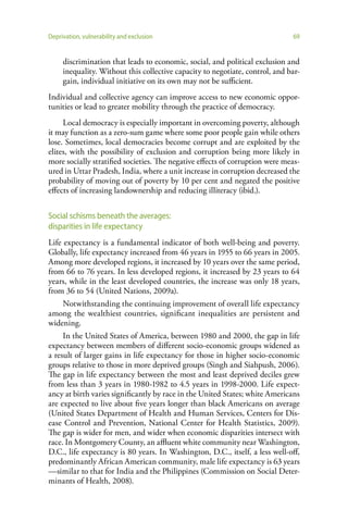 Deprivation, vulnerability and exclusion                                      69


     discrimination that leads to economic, social, and political exclusion and
     inequality. Without this collective capacity to negotiate, control, and bar-
     gain, individual initiative on its own may not be sufficient.
Individual and collective agency can improve access to new economic oppor-
tunities or lead to greater mobility through the practice of democracy.
     Local democracy is especially important in overcoming poverty, although
it may function as a zero-sum game where some poor people gain while others
lose. Sometimes, local democracies become corrupt and are exploited by the
elites, with the possibility of exclusion and corruption being more likely in
more socially stratified societies. The negative effects of corruption were meas-
ured in Uttar Pradesh, India, where a unit increase in corruption decreased the
probability of moving out of poverty by 10 per cent and negated the positive
effects of increasing landownership and reducing illiteracy (ibid.).


Social schisms beneath the averages:
disparities in life expectancy
Life expectancy is a fundamental indicator of both well-being and poverty.
Globally, life expectancy increased from 46 years in 1955 to 66 years in 2005.
Among more developed regions, it increased by 10 years over the same period,
from 66 to 76 years. In less developed regions, it increased by 23 years to 64
years, while in the least developed countries, the increase was only 18 years,
from 36 to 54 (United Nations, 2009a).
    Notwithstanding the continuing improvement of overall life expectancy
among the wealthiest countries, significant inequalities are persistent and
widening.
     In the United States of America, between 1980 and 2000, the gap in life
expectancy between members of different socio-economic groups widened as
a result of larger gains in life expectancy for those in higher socio-economic
groups relative to those in more deprived groups (Singh and Siahpush, 2006).
The gap in life expectancy between the most and least deprived deciles grew
from less than 3 years in 1980-1982 to 4.5 years in 1998-2000. Life expect-
ancy at birth varies significantly by race in the United States; white Americans
are expected to live about five years longer than black Americans on average
(United States Department of Health and Human Services, Centers for Dis-
ease Control and Prevention, National Center for Health Statistics, 2009).
The gap is wider for men, and wider when economic disparities intersect with
race. In Montgomery County, an affluent white community near Washington,
D.C., life expectancy is 80 years. In Washington, D.C., itself, a less well-off,
predominantly African American community, male life expectancy is 63 years
—similar to that for India and the Philippines (Commission on Social Deter-
minants of Health, 2008).
 