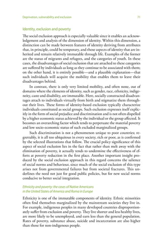 Deprivation, vulnerability and exclusion                                        71


Identity, exclusion and poverty
The social exclusion approach is especially valuable since it enables an acknow-
ledgement and analysis of the dimension of identity. Within this dimension, a
distinction can be made between features of identity deriving from attributes
that, in principle, could be temporary, and those aspects of identity that are in-
herited and remain relatively immutable through life. Examples of the former
are the status of migrants and refugees, and the categories of youth. In these
cases, the disadvantages of social exclusion that are attached to these categories
are suffered by individuals as long as they continue to be associated with them;
on the other hand, it is entirely possible—and a plausible explanation—that
such individuals will acquire the mobility that enables them to leave their
disadvantages behind.
      In contrast, there is only very limited mobility, and often none, out of
domains where the elements of identity, such as gender, race, ethnicity, indige-
neity, caste and disability, are immutable. Here, socially constructed disadvan-
tages attach to individuals virtually from birth and stigmatize them through-
out their lives. These forms of identity-based exclusion typically characterize
individuals constituted as social groups. Such exclusion expresses itself explic-
itly in the form of social prejudice and discrimination and is not often dispelled
by a higher economic status achieved by the individual or the group affected. It
becomes an overarching factor which tends to perpetuate the material poverty
and low socio-economic status of such excluded marginalized groups.
      Such discrimination is not a phenomenon unique to poor countries; re-
grettably, it is all too ubiquitous in every society, rich or poor, as is confirmed
by the selected illustrations that follow. The crucial policy significance of this
aspect of social exclusion lies in the fact that rather than melt away with the
elimination of poverty, it actually tends to undermine the effectiveness of ef-
forts at poverty reduction in the first place. Another important insight pro-
duced by the social exclusion approach in this regard concerns the salience
of social norms and behaviour, since much of the social exclusion of this type
arises not from governmental failures but from societal fractures. This un-
derlines the need not just for good public policies, but for new social norms
conducive to better social integration.

Ethnicity and poverty: the cases of Native Americans
in the United States of America and Roma in Europe
Ethnicity is one of the immutable components of identity. Ethnic minorities
often find themselves marginalized by the mainstream societies they live in.
For example, indigenous peoples in many developed countries disproportion-
ately suffer from exclusion and poverty. They live shorter and less healthy lives,
are more likely to be unemployed, and earn less than the general population.
Rates of poverty, substance abuse, suicide and incarceration are also higher
than those for non-indigenous people.
 