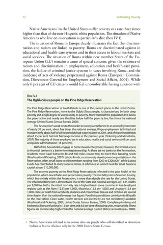 72                                                                                     Rethinking Poverty


     Native Americans1 in the United States suffer poverty at a rate three times
higher than that of the non-Hispanic white population. The situation of Native
Americans who live on reservations is particularly dire (box IV.1).
     The situation of Roma in Europe clearly illustrates the fact that discrimi-
nation and racism are linked to poverty. Roma are discriminated against in
educational and health-care systems and in their access to labour markets and
social services. The situation of Roma within new member States of the Eu-
ropean Union (EU) remains a cause of special concern, given the evidence of
racism and discrimination in employment, education and health-care provi-
sion, the failure of criminal justice systems in cases involving Roma, and the
incidence of acts of violence perpetrated against Roma (European Commis-
sion, Directorate-General for Employment and Social Affairs, 2004). While
only 6 per cent of EU citizens would feel uncomfortable having a person with

     Box IV.1
     The Oglala Sioux people on the Pine Ridge Reservation

     The Pine Ridge Reservation in South Dakota is one of the poorest places in the United States.
     The Pine Ridge Reservation, home to the Oglala Sioux people, is characterized by both deep
     poverty and a high degree of vulnerability to poverty. More than half the population live below
     the poverty line and nearly one third live below half the poverty line, five times the national
     average (United States Census Bureau, 2000).
            The Reservation’s weak ties to the market economy are reflected in an unemployment rate
     of nearly 30 per cent, about five times the national average. Wage employment is limited and
     insecure: only about half of all households had wage income in 2004, and of those households
     about 25 per cent had not had wage income in the previous year (Pickering and Mizushima,
     2007). The majority of those employed are in education, health and social services (40 per cent)
     and public administration (18 per cent).
            Half of the households engage in home-based enterprises; however, the limited access
     to financial services is a barrier to entrepreneurship. As there are no banks on the Reservation,
     residents must travel between 40 and 180 miles (round trip) to meet their banking needs
     (Mushinski and Pickering, 2007). Lakota Funds, a community development organization on the
     Reservation, offers small loans to tribe members ranging from $200 to $200,000.a While Lakota
     Funds has contributed to many success stories, it estimates an unmet need for small business
     capital at over $10,000,000.
            The extreme poverty on the Pine Ridge Reservation is reflected in the poor health of the
     population, which exacerbates and perpetuates poverty. The mortality rate in Shannon County,
     which lies entirely within the Reservation, is more than double the rate for the United States.
     The infant mortality rate is almost twice that of the State and national averages. At 13.55 deaths
     per 1,000 live births, the infant mortality rate is higher than in some countries in less developed
     regions such as Viet Nam (12.93 per 1,000), Mauritius (12.8 per 1,000) and Uruguay (12.4 per
     1,000). Rates of death from accidents, diabetes and chronic liver disease and cirrhosis are several
     times higher than the national average (see figure). Poor living conditions contribute to ill health
     on the reservation. Clean water, health services and electricity are not consistently available
     (Mushinski and Pickering, 2007; United States Census Bureau, 2000). Complete plumbing and
     kitchen facilities are lacking in 12 per cent and 8.6 per cent of housing units, respectively. These
     figures are considerably higher than the national average (United States Census Bureau, 2000).



     1   Native Americans referred to in census data are people who self-identified as American
         Indian or Native Alaskan only in the 2000 United States Census.
 
