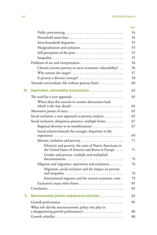viii                                                                                       Rethinking Poverty


                                                                                                         Page
            Public provisioning . . . . . . . . . . . . . . . . . . . . . . . . . . . . . . . .           54
            Household assets base . . . . . . . . . . . . . . . . . . . . . . . . . . . . . .             54
            Intra-household disparities . . . . . . . . . . . . . . . . . . . . . . . . . .               55
            Marginalization and exclusion . . . . . . . . . . . . . . . . . . . . . . . .                 55
            Self-perception of the poor . . . . . . . . . . . . . . . . . . . . . . . . . .               55
            Inequality . . . . . . . . . . . . . . . . . . . . . . . . . . . . . . . . . . . . . . .      55
        Problems of use and interpretation . . . . . . . . . . . . . . . . . . . . . . . .                56
            Chronic income poverty or socio-economic vulnerability?. . .                                  56
            Why narrow the target? . . . . . . . . . . . . . . . . . . . . . . . . . . . . .              57
            Is poverty a discrete concept?. . . . . . . . . . . . . . . . . . . . . . . . .               58
        Towards universalism: life without poverty lines? . . . . . . . . . . . . .                       60

  IV.   Deprivation, vulnerability and exclusion . . . . . . . . . . . . . . . . . . .                    63
        The need for a new approach . . . . . . . . . . . . . . . . . . . . . . . . . . . .               63
             Where does this exercise in creative destruction lead:
             which is the way ahead?. . . . . . . . . . . . . . . . . . . . . . . . . . . . .             64
        Alternative points of entry . . . . . . . . . . . . . . . . . . . . . . . . . . . . . .           65
        Social exclusion: a new approach to poverty analysis. . . . . . . . . . .                         65
        Social exclusion: ubiquitous presence, multiple forms. . . . . . . . . .                          67
             Regional diversity in its manifestations . . . . . . . . . . . . . . . . .                   67
             Social schisms beneath the averages: disparities in life
             expectancy. . . . . . . . . . . . . . . . . . . . . . . . . . . . . . . . . . . . . . .      69
             Identity, exclusion and poverty . . . . . . . . . . . . . . . . . . . . . . .                71
                  Ethnicity and poverty: the cases of Native Americans in
                  the United States of America and Roma in Europe . . . .                                 71
                  Gender and poverty: multiple and multiplied
                  discriminations . . . . . . . . . . . . . . . . . . . . . . . . . . . . . . .           74
             Migrants and migration: aspirations and exclusions. . . . . . . .                            76
                  Migration, social exclusion and the impact on poverty
                  and inequality . . . . . . . . . . . . . . . . . . . . . . . . . . . . . . . .          76
                  International migrants and the current economic crisis .                                79
             Exclusion’s many other forms . . . . . . . . . . . . . . . . . . . . . . . .                 81
        Conclusion . . . . . . . . . . . . . . . . . . . . . . . . . . . . . . . . . . . . . . . . . .    82

   V.   Macroeconomic policies and poverty reduction . . . . . . . . . . . . .                            83
        Growth performance . . . . . . . . . . . . . . . . . . . . . . . . . . . . . . . . . .            85
        What role did the macroeconomic policy mix play in
        a disappointing growth performance? . . . . . . . . . . . . . . . . . . . . . .                   86
        Growth volatility . . . . . . . . . . . . . . . . . . . . . . . . . . . . . . . . . . . . .       88
 