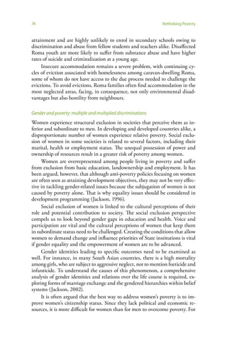 74                                                              Rethinking Poverty


attainment and are highly unlikely to enrol in secondary schools owing to
discrimination and abuse from fellow students and teachers alike. Disaffected
Roma youth are more likely to suffer from substance abuse and have higher
rates of suicide and criminalization at a young age.
     Insecure accommodation remains a severe problem, with continuing cy-
cles of eviction associated with homelessness among caravan-dwelling Roma,
some of whom do not have access to the due process needed to challenge the
evictions. To avoid evictions, Roma families often find accommodation in the
most neglected areas, facing, in consequence, not only environmental disad-
vantages but also hostility from neighbours.

Gender and poverty: multiple and multiplied discriminations
Women experience structural exclusion in societies that perceive them as in-
ferior and subordinate to men. In developing and developed countries alike, a
disproportionate number of women experience relative poverty. Social exclu-
sion of women in some societies is related to several factors, including their
marital, health or employment status. The unequal possession of power and
ownership of resources result in a greater risk of poverty among women.
     Women are overrepresented among people living in poverty and suffer
from exclusion from basic education, landownership and employment. It has
been argued, however, that although anti-poverty policies focusing on women
are often seen as attaining development objectives, they may not be very effec-
tive in tackling gender-related issues because the subjugation of women is not
caused by poverty alone. That is why equality issues should be considered in
development programming (Jackson, 1996).
     Social exclusion of women is linked to the cultural perceptions of their
role and potential contribution to society. The social exclusion perspective
compels us to look beyond gender gaps in education and health. Voice and
participation are vital and the cultural perceptions of women that keep them
in subordinate status need to be challenged. Creating the conditions that allow
women to demand change and influence priorities of State institutions is vital
if gender equality and the empowerment of women are to be advanced.
     Gender identities leading to specific outcomes need to be examined as
well. For instance, in many South Asian countries, there is a high mortality
among girls, who are subject to aggressive neglect, not to mention foeticide and
infanticide. To understand the causes of this phenomenon, a comprehensive
analysis of gender identities and relations over the life course is required, ex-
ploring forms of marriage exchange and the gendered hierarchies within belief
systems (Jackson, 2002).
     It is often argued that the best way to address women’s poverty is to im-
prove women’s citizenship status. Since they lack political and economic re-
sources, it is more difficult for women than for men to overcome poverty. For
 