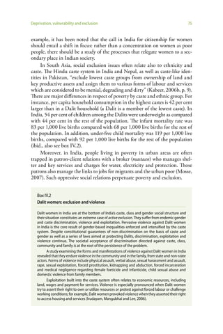 Deprivation, vulnerability and exclusion                                                                 75


example, it has been noted that the call in India for citizenship for women
should entail a shift in focus: rather than a concentration on women as poor
people, there should be a study of the processes that relegate women to a sec-
ondary place in Indian society.
      In South Asia, social exclusion issues often relate also to ethnicity and
caste. The Hindu caste system in India and Nepal, as well as caste-like iden-
tities in Pakistan, “exclude lowest caste groups from ownership of land and
key productive assets and assign them to various forms of labour and services
which are considered to be menial, degrading and dirty” (Kabeer, 2006b, p. 9).
There are major differences in respect of poverty by caste and ethnic group. For
instance, per capita household consumption in the highest castes is 42 per cent
larger than in a Dalit household (a Dalit is a member of the lowest caste). In
India, 54 per cent of children among the Dalits were underweight as compared
with 44 per cent in the rest of the population. The infant mortality rate was
83 per 1,000 live births compared with 68 per 1,000 live births for the rest of
the population. In addition, under-five child mortality was 119 per 1,000 live
births, compared with 92 per 1,000 live births for the rest of the population
(ibid., also see box IV.2).
      Moreover, in India, people living in poverty in urban areas are often
trapped in patron-client relations with a broker (mastaan) who manages shel-
ter and key services and charges for water, electricity and protection. Those
patrons also manage the links to jobs for migrants and the urban poor (Mosse,
2007). Such oppressive social relations perpetuate poverty and exclusion.


   Box IV.2
   Dalit women: exclusion and violence

   Dalit women in India are at the bottom of India’s caste, class and gender social structure and
   their situation constitutes an extreme case of active exclusion. They suffer from endemic gender
   and caste discrimination, violence and exploitation. Pervasive violence against Dalit women
   in India is the core result of gender-based inequalities enforced and intensified by the caste
   system. Despite constitutional guarantees of non-discrimination on the basis of caste and
   gender as well as a series of laws aimed at protecting Dalits, discrimination, exploitation and
   violence continue. The societal acceptance of discrimination directed against caste, class,
   community and family is at the root of the persistence of the problem.
          A study examining the forms and manifestations of violence against Dalit women in India
   revealed that they endure violence in the community and in the family, from state and non-state
   actors. Forms of violence include physical assault, verbal abuse, sexual harassment and assault,
   rape, sexual exploitation, forced prostitution, kidnapping and abduction, forced incarceration
   and medical negligence regarding female foeticide and infanticide, child sexual abuse and
   domestic violence from family members.
          Exploitation built into the caste system often relates to economic resources, including
   land, wages and payment for services. Violence is especially pronounced when Dalit women
   try to assert their right to own or utilize resources or protest against forced labour or challenge
   working conditions; for example, Dalit women provoked violence when they asserted their right
   to access housing and services (Irudayam, Mangubhai and Lee, 2006).
 