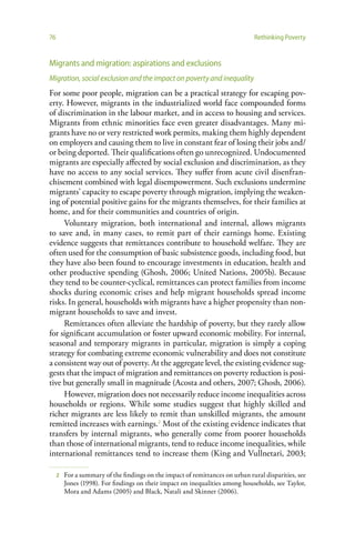 76                                                                             Rethinking Poverty


Migrants and migration: aspirations and exclusions
Migration, social exclusion and the impact on poverty and inequality
For some poor people, migration can be a practical strategy for escaping pov-
erty. However, migrants in the industrialized world face compounded forms
of discrimination in the labour market, and in access to housing and services.
Migrants from ethnic minorities face even greater disadvantages. Many mi-
grants have no or very restricted work permits, making them highly dependent
on employers and causing them to live in constant fear of losing their jobs and/
or being deported. Their qualifications often go unrecognized. Undocumented
migrants are especially affected by social exclusion and discrimination, as they
have no access to any social services. They suffer from acute civil disenfran-
chisement combined with legal disempowerment. Such exclusions undermine
migrants’ capacity to escape poverty through migration, implying the weaken-
ing of potential positive gains for the migrants themselves, for their families at
home, and for their communities and countries of origin.
     Voluntary migration, both international and internal, allows migrants
to save and, in many cases, to remit part of their earnings home. Existing
evidence suggests that remittances contribute to household welfare. They are
often used for the consumption of basic subsistence goods, including food, but
they have also been found to encourage investments in education, health and
other productive spending (Ghosh, 2006; United Nations, 2005b). Because
they tend to be counter-cyclical, remittances can protect families from income
shocks during economic crises and help migrant households spread income
risks. In general, households with migrants have a higher propensity than non-
migrant households to save and invest.
     Remittances often alleviate the hardship of poverty, but they rarely allow
for significant accumulation or foster upward economic mobility. For internal,
seasonal and temporary migrants in particular, migration is simply a coping
strategy for combating extreme economic vulnerability and does not constitute
a consistent way out of poverty. At the aggregate level, the existing evidence sug-
gests that the impact of migration and remittances on poverty reduction is posi-
tive but generally small in magnitude (Acosta and others, 2007; Ghosh, 2006).
     However, migration does not necessarily reduce income inequalities across
households or regions. While some studies suggest that highly skilled and
richer migrants are less likely to remit than unskilled migrants, the amount
remitted increases with earnings.2 Most of the existing evidence indicates that
transfers by internal migrants, who generally come from poorer households
than those of international migrants, tend to reduce income inequalities, while
international remittances tend to increase them (King and Vullnetari, 2003;

     2   For a summary of the findings on the impact of remittances on urban rural disparities, see
         Jones (1998). For findings on their impact on inequalities among households, see Taylor,
         Mora and Adams (2005) and Black, Natali and Skinner (2006).
 
