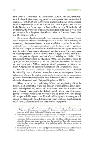 78                                                                           Rethinking Poverty


for Economic Cooperation and Development, 2008b). Similarly, unemploy-
ment levels are higher among migrants than among natives in most developed
countries. For OECD, the gap between migrant and native unemployment
exceeds 10 percentage points in Finland, the Czech Republic, the Nether-
lands, Norway and Switzerland. In Austria, Belgium, the Netherlands and
Switzerland, the proportion of migrants among the unemployed is twice their
proportion in the active population (Organization for Economic Cooperation
and Development, 2007).
     The granting of nationality is the most important policy measure for the
social integration of international migrants, as it ensures full membership in
the country of residence; however, it is not a sufficient condition for social in-
clusion. In many receiving countries, individuals of migrant origin—regardless
of their citizenship status—endure more deficits in well-being and exclusions
than do natives of comparable educational level in the form of unemployment
or underemployment, insecure income, denial of rights at work, discrimina-
tion, inadequate social protection, lack of social mobility, etc. (Stalker, 2000;
International Organization for Migration 2008; Taran and others, 2009). In
Spain, for instance, more than 50 per cent of foreign-born workers had tempo-
rary work contracts in 2006, as compared with 25 per cent of the native popu-
lation (Organization for Economic Cooperation and Development, 2007).
     Similarly, the situation of internal migrants, whose status is not influenced
by citizenship laws, is often not comparable to that of non-migrants.4 In the
urban areas of many developing countries, for instance, internal migrants are
poorer and more often employed in unskilled manual jobs than urban natives
of similar educational levels (Roig and Singelmann, 2009).
     Where they exist, such well-being deficits have long-lasting effects. In
Europe, most research has found that children of immigrant parents (the so-
called second generation) have an educational attainment that is below that of
native children of comparable family background and are more often unem-
ployed.5 However, results differ by country and by group, with some groups
of immigrant children systematically underachieving and a few doing as well
as natives. Historically, these differences have been attributed to differences in
social capital, values and skills and to residential segregation.

       migrants in searching for jobs and provides job-specific training and job placement, up
       to 75 per cent of immigrants with a university degree were working in jobs that required
       more than a high school diploma in 2005 (Migration News, 2005).
     4 Internal migrants usually enjoy the same political and social rights as non-migrants, but
       there are some who do not. Most notable are those in China affected by its household
       registration (hukou) system, according to whose rules individuals wishing to change their
       place of residence must obtain approval from the authorities. Those who move without
       registering have no access to public services, including health, education or housing, at
       subsidized prices.
     5 For a summary of research on the second generation in Europe, see Crul and Vermeulen
       (2003) and Organization for Economic Cooperation and Development (2008a).
 