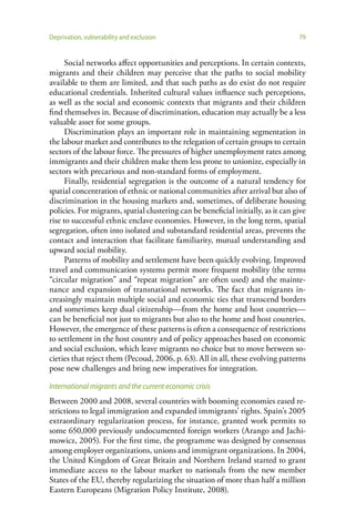 Deprivation, vulnerability and exclusion                                           79


      Social networks affect opportunities and perceptions. In certain contexts,
migrants and their children may perceive that the paths to social mobility
available to them are limited, and that such paths as do exist do not require
educational credentials. Inherited cultural values influence such perceptions,
as well as the social and economic contexts that migrants and their children
find themselves in. Because of discrimination, education may actually be a less
valuable asset for some groups.
      Discrimination plays an important role in maintaining segmentation in
the labour market and contributes to the relegation of certain groups to certain
sectors of the labour force. The pressures of higher unemployment rates among
immigrants and their children make them less prone to unionize, especially in
sectors with precarious and non-standard forms of employment.
      Finally, residential segregation is the outcome of a natural tendency for
spatial concentration of ethnic or national communities after arrival but also of
discrimination in the housing markets and, sometimes, of deliberate housing
policies. For migrants, spatial clustering can be beneficial initially, as it can give
rise to successful ethnic enclave economies. However, in the long term, spatial
segregation, often into isolated and substandard residential areas, prevents the
contact and interaction that facilitate familiarity, mutual understanding and
upward social mobility.
      Patterns of mobility and settlement have been quickly evolving. Improved
travel and communication systems permit more frequent mobility (the terms
“circular migration” and “repeat migration” are often used) and the mainte-
nance and expansion of transnational networks. The fact that migrants in-
creasingly maintain multiple social and economic ties that transcend borders
and sometimes keep dual citizenship—from the home and host countries—
can be beneficial not just to migrants but also to the home and host countries.
However, the emergence of these patterns is often a consequence of restrictions
to settlement in the host country and of policy approaches based on economic
and social exclusion, which leave migrants no choice but to move between so-
cieties that reject them (Pecoud, 2006, p. 63). All in all, these evolving patterns
pose new challenges and bring new imperatives for integration.

International migrants and the current economic crisis
Between 2000 and 2008, several countries with booming economies eased re-
strictions to legal immigration and expanded immigrants’ rights. Spain’s 2005
extraordinary regularization process, for instance, granted work permits to
some 650,000 previously undocumented foreign workers (Arango and Jachi-
mowicz, 2005). For the first time, the programme was designed by consensus
among employer organizations, unions and immigrant organizations. In 2004,
the United Kingdom of Great Britain and Northern Ireland started to grant
immediate access to the labour market to nationals from the new member
States of the EU, thereby regularizing the situation of more than half a million
Eastern Europeans (Migration Policy Institute, 2008).
 