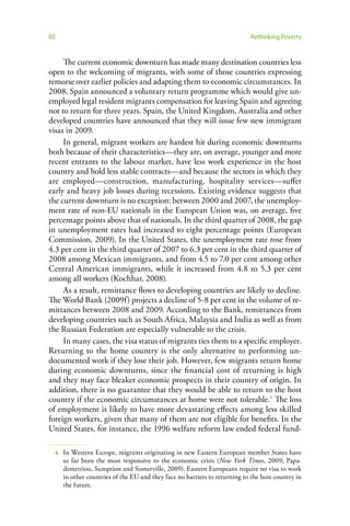 80                                                                             Rethinking Poverty


     The current economic downturn has made many destination countries less
open to the welcoming of migrants, with some of those countries expressing
remorse over earlier policies and adapting them to economic circumstances. In
2008, Spain announced a voluntary return programme which would give un-
employed legal resident migrants compensation for leaving Spain and agreeing
not to return for three years. Spain, the United Kingdom, Australia and other
developed countries have announced that they will issue few new immigrant
visas in 2009.
     In general, migrant workers are hardest hit during economic downturns
both because of their characteristics—they are, on average, younger and more
recent entrants to the labour market, have less work experience in the host
country and hold less stable contracts—and because the sectors in which they
are employed—construction, manufacturing, hospitality services—suffer
early and heavy job losses during recessions. Existing evidence suggests that
the current downturn is no exception: between 2000 and 2007, the unemploy-
ment rate of non-EU nationals in the European Union was, on average, five
percentage points above that of nationals. In the third quarter of 2008, the gap
in unemployment rates had increased to eight percentage points (European
Commission, 2009). In the United States, the unemployment rate rose from
4.3 per cent in the third quarter of 2007 to 6.3 per cent in the third quarter of
2008 among Mexican immigrants, and from 4.5 to 7.0 per cent among other
Central American immigrants, while it increased from 4.8 to 5.3 per cent
among all workers (Kochhar, 2008).
     As a result, remittance flows to developing countries are likely to decline.
The World Bank (2009f) projects a decline of 5-8 per cent in the volume of re-
mittances between 2008 and 2009. According to the Bank, remittances from
developing countries such as South Africa, Malaysia and India as well as from
the Russian Federation are especially vulnerable to the crisis.
     In many cases, the visa status of migrants ties them to a specific employer.
Returning to the home country is the only alternative to performing un-
documented work if they lose their job. However, few migrants return home
during economic downturns, since the financial cost of returning is high
and they may face bleaker economic prospects in their country of origin. In
addition, there is no guarantee that they would be able to return to the host
country if the economic circumstances at home were not tolerable.6 The loss
of employment is likely to have more devastating effects among less skilled
foreign workers, given that many of them are not eligible for benefits. In the
United States, for instance, the 1996 welfare reform law ended federal fund-

     6   In Western Europe, migrants originating in new Eastern European member States have
         so far been the most responsive to the economic crisis (New York Times, 2009; Papa-
         demetriou, Sumption and Somerville, 2009). Eastern Europeans require no visa to work
         in other countries of the EU and they face no barriers to returning to the host country in
         the future.
 