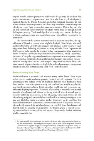 Deprivation, vulnerability and exclusion                                                    81


ing for benefits to immigrants who had been in the country for less than five
years; in most states, migrants who lose their jobs have very limited public
support. Spain, the United Kingdom and other European countries do not
allow access to unemployment or social security benefits to certain categories
of migrants or to those coming from certain countries.7 Unless they can rely
on the support of family members or return home, they are at high risk of
falling into poverty. The knowledge that many migrants cannot afford to go
without employment can also make them more vulnerable to exploitation by
employers.
     The severity of the current economic crisis is quite unique; thus, the sig-
nificance of historical comparisons might be limited. Nonetheless, historical
evidence from the United States suggests that changes in the volume of legal
migration flows following recessions, starting with the Great Depression of
1929, appear to be mostly the result of policy changes rather than a response
to the economic conditions (Papademetriou and Terrazas, 2009). In contrast,
estimates of irregular migration flows in recent years show a strong correlation
with economic conditions. Such evidence also indicates that stricter enforce-
ment of immigration laws to curb irregular migration has often forced un-
documented migrants into increasingly informal and precarious employment
situations and has further isolated them from the host society.

Exclusion’s many other forms
Social exclusion is endemic and assumes many other forms. Four major
spheres where social exclusion prevails demand special emphasis. The first
encompasses the hidden world of disability. Persons with disabilities have
been said to constitute approximately one tenth of the world’s population,
and based on more inclusive definitions, they could very well represent a sig-
nificantly higher proportion. The world of disability is a socially constructed
domain of exclusion and reflects persisting societal bias. A second sphere,
steadily widening its contours, is that of ageing, with older persons all too
often being relegated to invisibility—and with distressing consequences as
age and disability begin to overlap, as they inexorably do in later life. The
third sphere is that of statelessness, where communities of displaced persons,
often already marked for social exclusion, are expelled from their homes and
barred from the security of citizenship. The fourth sphere is that of sexual-
ity, where cultural biases exclude and oppress. Regrettably, further reflection
could extend this list.


  7   For more specific information on access to services and other migration-related policies,
      see the International Labour Organization good practices on labour migration database
      (http://www.ilo.org/dyn/migpractice/migmain.home), and Labour migration policy in-
      dex: phase II, report prepared for the Business Advisory Board to the International Or-
      ganization for Migration (Oxford, Oxford Analytica, 1 October 2008).
 