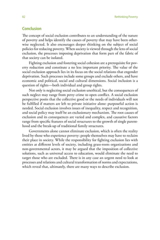 82                                                               Rethinking Poverty


Conclusion
The concept of social exclusion contributes to an understanding of the nature
of poverty and helps identify the causes of poverty that may have been other-
wise neglected. It also encourages deeper thinking on the subject of social
policies for reducing poverty. When society is viewed through the lens of social
exclusion, the processes imposing deprivation that form part of the fabric of
that society can be isolated.
     Fighting exclusion and fostering social cohesion are a prerequisite for pov-
erty reduction and constitute a no less important priority. The value of the
social exclusion approach lies in its focus on the social relations that engender
deprivation. Such processes include some groups and exclude others, and have
economic and political, social and cultural dimensions. Social inclusion is a
question of rights—both individual and group rights.
     Not only is neglecting social exclusion unethical, but the consequences of
such neglect may range from petty crime to open conflict. A social exclusion
perspective posits that the collective good or the needs of individuals will not
be fulfilled if matters are left to private initiative alone: purposeful action is
needed. Social exclusion involves issues of inequality, respect and recognition,
and social policy may itself be an exclusionary mechanism. The root causes of
exclusion and its consequences are varied and complex, and causative factors
range from specific features of social structures to the growth of single parent-
hood and the break-up of traditional family structures.
     Governments alone cannot eliminate exclusion, which is often the reality
lived by those who experience poverty: people themselves may have to reclaim
their place in society. While the responsibility for fighting exclusion lies with
entities at different levels of society, including grass-roots organizations and
non-governmental actors, it may be argued that the imposition of collective
solutions, such as universal access to education, would eliminate the need to
target those who are excluded. There is in any case an urgent need to look at
processes and relations and cultural transformation of norms and expectations,
which reveal that, ultimately, there are many ways to describe exclusion.
 