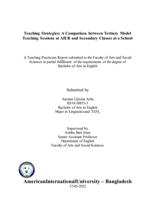 Teaching Strategies: A Comparison between Tertiary Model
Teaching Sessions at AIUB and Secondary Classes at a School
A Teaching Practicum Report submitted to the Faculty of Arts and Social
Sciences in partial fulfillment of the requirements of the degree of
Bachelor of Arts in English
Submitted by
Anonna Upoma Asha
ID:18-38853-3
Bachelor of Arts in English
Major in Linguisticsand TEFL
Supervised by
Ashika Bari Jotee
Senior Assistant Professor
Department of English
Faculty of Arts and Social Sciences
AmericanInternationalUniversity – Bangladesh
17-05-2022
 