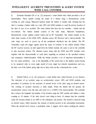 INTELLIGENT ACCIDENT PREVENTION & ALERT SYSTEM
WITH CALL CONTROL
2. Kodanda Ramaiah GN et al., [3] proposed a smart helmet idea which provided a lot of
functionalities. These include cooling the inside of a helmet using a thermoelectric cooler
working on solar energy; Bluetooth headset inside the helmet to handle calls; ensuring that the
rider is wearing a helmet while on a trip; GPS and GSM modules to send the precise location of
the rider in case of an accident. The smart helmet idea here has two modules – helmet and the
two-wheeler. The helmet module consists of the solar strips, Bluetooth headphones,
thermoelectric cooler, ignition control switch and an RF Transmitter. The vehicle module on the
other hand consists of the GSM, GPS, vibration sensor, RF Receiver and a microcontroller. The
solar strips are used to power up all the peripherals interfaced into the helmet. The RF
Transmitter sends the trigger signals about the status of switches to the vehicle module. When
the RF receiver receives an alert signal from the helmet module, the same is sent to the controller
to take necessary actions. The vibration sensor along with the GSM and GPS modules work
together with the microcontroller to send alerts regarding an accident to the specified contacts
and emergency vehicles/hospitals. While this helmet provides a lot of important functionalities it
has two major problems – one, is the infeasibility of the system due to the ignition system having
to be tampered with, in every single model of every single two-wheeler manufacturer and two,
the final cost of the helmet going high due to fancy add-ons like a thermoelectric cooler.
3. Indranil Nikose et al., [6] proposed a smart helmet idea which focused on two features:
The detection of an accident using an accelerometer sensor, GPS and GSM modules, and
prevention of accidents by the detection of alcohol levels of the rider using an alcohol sensor.
The working of accident detection is fairly simple. When the helmet hits the ground, the
accelerometer sensors note this data and send it to a CMOS 8-bit microcontroller. The controller
then extracts the longitude and latitude of the location using the GPS module and initiates a timer
counting to 10 minutes. If the rider doesn’t start riding in those 10 minutes then the controller
sends the location details as an SMS to the ambulance and parents. The alcohol is detected using
an alcohol sensor which measures the amount of alcohol present in the surrounding environment.
When the alcohol level crosses a predefined value, it triggers off an alarm, notifying the makers.
 