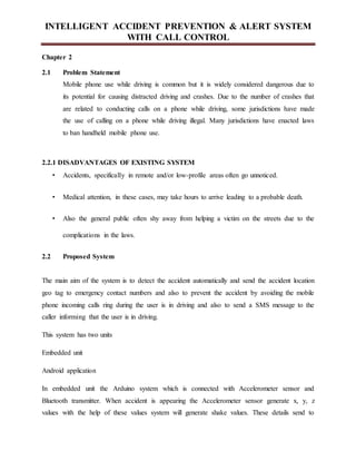 INTELLIGENT ACCIDENT PREVENTION & ALERT SYSTEM
WITH CALL CONTROL
Chapter 2
2.1 Problem Statement
Mobile phone use while driving is common but it is widely considered dangerous due to
its potential for causing distracted driving and crashes. Due to the number of crashes that
are related to conducting calls on a phone while driving, some jurisdictions have made
the use of calling on a phone while driving illegal. Many jurisdictions have enacted laws
to ban handheld mobile phone use.
2.2.1 DISADVANTAGES OF EXISTING SYSTEM
• Accidents, specifically in remote and/or low-profile areas often go unnoticed.
• Medical attention, in these cases, may take hours to arrive leading to a probable death.
• Also the general public often shy away from helping a victim on the streets due to the
complications in the laws.
2.2 Proposed System
The main aim of the system is to detect the accident automatically and send the accident location
geo tag to emergency contact numbers and also to prevent the accident by avoiding the mobile
phone incoming calls ring during the user is in driving and also to send a SMS message to the
caller informing that the user is in driving.
This system has two units
Embedded unit
Android application
In embedded unit the Arduino system which is connected with Accelerometer sensor and
Bluetooth transmitter. When accident is appearing the Accelerometer sensor generate x, y, z
values with the help of these values system will generate shake values. These details send to
 