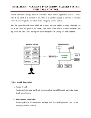 INTELLIGENT ACCIDENT PREVENTION & ALERT SYSTEM
WITH CALL CONTROL
android application through Bluetooth transmitter. Once android application received a shake
value it will check it is accident or not. Once it is decided accident is appeared it will send
current location longitude and latitude to the emergency contact numbers.
Also this system has call control which will activated when the mobile is getting a incoming call
and it will check the speed of the vehicle, if the speed of the vehicle is below threshold it will
ring else it will send a SMS message the caller “Recipient is in Driving call after sometime”.
Project Module Description
1. Admin Modules
Admin can login using userid and password, admin can add hospitals and police station
details using location.
2. User Android Application
In user application they can register and login with their userid password. User can add
emergency/relative contacts.
 
