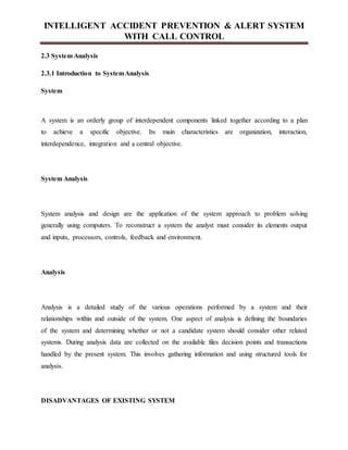 INTELLIGENT ACCIDENT PREVENTION & ALERT SYSTEM
WITH CALL CONTROL
2.3 System Analysis
2.3.1 Introduction to SystemAnalysis
System
A system is an orderly group of interdependent components linked together according to a plan
to achieve a specific objective. Its main characteristics are organization, interaction,
interdependence, integration and a central objective.
System Analysis
System analysis and design are the application of the system approach to problem solving
generally using computers. To reconstruct a system the analyst must consider its elements output
and inputs, processors, controls, feedback and environment.
Analysis
Analysis is a detailed study of the various operations performed by a system and their
relationships within and outside of the system. One aspect of analysis is defining the boundaries
of the system and determining whether or not a candidate system should consider other related
systems. During analysis data are collected on the available files decision points and transactions
handled by the present system. This involves gathering information and using structured tools for
analysis.
DISADVANTAGES OF EXISTING SYSTEM
 