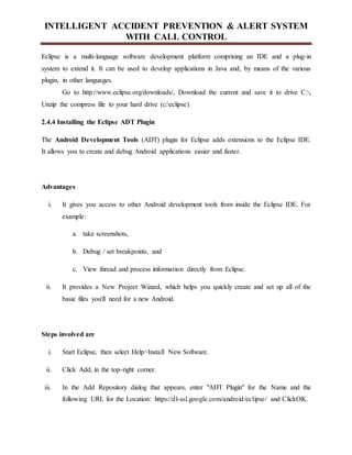 INTELLIGENT ACCIDENT PREVENTION & ALERT SYSTEM
WITH CALL CONTROL
Eclipse is a multi-language software development platform comprising an IDE and a plug-in
system to extend it. It can be used to develop applications in Java and, by means of the various
plugin, in other languages.
Go to http://www.eclipse.org/downloads/, Download the current and save it to drive C:,
Unzip the compress file to your hard drive (c:eclipse)
2.4.4 Installing the Eclipse ADT Plugin
The Android Development Tools (ADT) plugin for Eclipse adds extensions to the Eclipse IDE.
It allows you to create and debug Android applications easier and faster.
Advantages
i. It gives you access to other Android development tools from inside the Eclipse IDE. For
example:
a. take screenshots,
b. Debug / set breakpoints, and
c. View thread and process information directly from Eclipse.
ii. It provides a New Project Wizard, which helps you quickly create and set up all of the
basic files you'll need for a new Android.
Steps involved are
i. Start Eclipse, then select Help>Install New Software.
ii. Click Add, in the top-right corner.
iii. In the Add Repository dialog that appears, enter "ADT Plugin" for the Name and the
following URL for the Location: https://dl-ssl.google.com/android/eclipse/ and ClickOK.
 