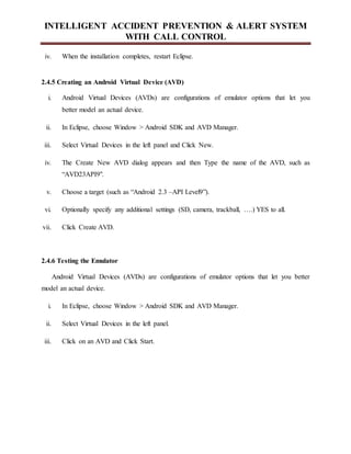 INTELLIGENT ACCIDENT PREVENTION & ALERT SYSTEM
WITH CALL CONTROL
iv. When the installation completes, restart Eclipse.
2.4.5 Creating an Android Virtual Device (AVD)
i. Android Virtual Devices (AVDs) are configurations of emulator options that let you
better model an actual device.
ii. In Eclipse, choose Window > Android SDK and AVD Manager.
iii. Select Virtual Devices in the left panel and Click New.
iv. The Create New AVD dialog appears and then Type the name of the AVD, such as
“AVD23API9".
v. Choose a target (such as “Android 2.3 –API Level9”).
vi. Optionally specify any additional settings (SD, camera, trackball, ….) YES to all.
vii. Click Create AVD.
2.4.6 Testing the Emulator
Android Virtual Devices (AVDs) are configurations of emulator options that let you better
model an actual device.
i. In Eclipse, choose Window > Android SDK and AVD Manager.
ii. Select Virtual Devices in the left panel.
iii. Click on an AVD and Click Start.
 
