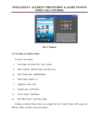 INTELLIGENT ACCIDENT PREVENTION & ALERT SYSTEM
WITH CALL CONTROL
Fig-1.3 Emulator
2.4.7 Creating an Android Project
To create a new project
i. Start Eclipse and Select File> New> Project.
ii. Select Android> Android Project, and click Next.
iii. Enter Project name: AndHolaMundo.
iv. Select Target Android 1.5.
v. Application name: Hola.
vi. Package name: cis493.demo.
vii. Create Activity: HolaMundo.
viii. Min SDK Version: 3 and Click Finish.
Creating an Android Project Once you complete the New Project Wizard, ADT creates the
following folders and files in your new project:
 