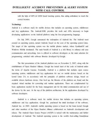 INTELLIGENT ACCIDENT PREVENTION & ALERT SYSTEM
WITH CALL CONTROL
with the help of GPS & GSM based tracking system, thus aiding ambulance to reach the
correct location.
Technology
Android is a software stack for mobile devices that includes an operating system, middleware
and key applications. The Android-SDK provides the tools and APIs necessary to begin
developing applications on the Android platform using the Java programming language.
On July 2005, Google announced the redemption of Android Inc. The Android team
created an operating system, named Android, based on the core of the operating system Linux.
The target of this operating system was the mobile phones market, where SymbianOS and
Windows Mobile dominated. The main benefit of Android is a rich library to enhance and ease
communication and networking. Java is offered to software developers as the main selection for
programming, enriched with software libraries developed by Google.
The first presentation of the Android platform was on November 5, 2007, along with the
establishment of Open Handset Alliance. Google has issued most of the code of Android under
the terms of Apache License. Eventually, Android is a platform that includes open source
operating system, middleware and key applications for use on mobile devices based on the
kernel Linux 2.6; in accordance with the principles of platform software design, based on
available drivers hardware device. One level up, the libraries of the platform are found and the
required virtual machine for converting and runtime applications. These are complemented by
basic applications needed for the basic management unit for the initial communication and use of
the device by the user. At the top of the platform architecture, lie the applications developed by
software developers.
Android is a software stack for mobile devices that includes an operating system,
middleware and key applications. Google Inc. purchased the initial developer of the software,
Android Inc., in 2005. Android's mobile operating system is based on the Linux kernel. Google
and other members of the Open Handset Alliance collaborated on Android's development and
release. The Android Open Source Project (AOSP) is tasked with the maintenance and further
development of Android. The Android operating system is the world's best-selling Smartphone
 