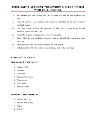 INTELLIGENT ACCIDENT PREVENTION & ALERT SYSTEM
WITH CALL CONTROL
i. Src/ Includes your stub Activity Java file. All other Java files for your application go
here.
ii. <Android Version>/ (e.g., Android 1.5/) Includes the android.jar file that your application
will build against.
iii. Gen/ This contain the Java files generated by ADT, such as your R.java file and
interfaces created from AIDL files.
iv. Assets/This is empty. You can use it to store raw asset files.
v. Res/A folder for your application resources, such as drawable files, layout files, string
values etc.
vi. AndroidManifest.xml The Android Manifest for your project.
vii. Default.properties This file contains project settings, such as the build target.
COMPONENTS REQUIRED
HARDWARE REQUIREMENTS
 Arduino UNO
 IR Sensor
 Gas Sensor
 Accelerometer sensor
 Power supply
 DND Switch
 Android Mobile
SOFTWARE REQUIREMENTS
 Arduino IDE 1.8.5
 Android ATK Bundle
 Eclipse
 JDK 1.7
 
