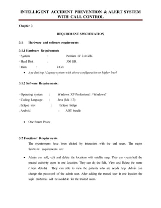 INTELLIGENT ACCIDENT PREVENTION & ALERT SYSTEM
WITH CALL CONTROL
Chapter 3
REQUIRMENT SPECIFICATION
3.1 Hardware and software requirements
3.1.1 Hardware Requirements
· System : Pentium IV 2.4 GHz.
· Hard Disk : 500 GB.
· Ram : 4 GB
 Any desktop / Laptop system with above configuration or higher level
3.1.2 Software Requirements:
· Operating system : Windows XP Professional / Windows7
· Coding Language : Java (Jdk 1.7)
. Eclipse tool : Eclipse Indigo
. Android : ADT bundle
 One Smart Phone
3.2 Functional Requirements
The requirements have been elicited by interaction with the end users. The major
functional requirements are:
 Admin can add, edit and delete the locations with satellite map. They can create/add the
trusted authority users in one Location. They can do the Edit, View and Delete the same
(Users details). They can able to view the patients who are needs help. Admin can
change the password of the admin user. After adding the trusted user in one location the
login credential will be available for the trusted users.
 