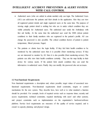 INTELLIGENT ACCIDENT PREVENTION & ALERT SYSTEM
WITH CALL CONTROL
 Authorized users (who are added in admin module) only can login. The Authorized Users
(AU) can add/create the patients and their details in the application. Also they can view
all registered patient details and single registered users at the same time. The purpose of
viewing single patient detail is nothing but who are in under critical condition they are
visible primarily for Authorized users. The authorized user sends the Ambulance with
first aid facility. At the same time the authorized user send the SMS (about patient
condition) to their family members who are registered in the patient’s profile. AU can
change the password is also possible. The critical condition factors of patient is patient
temperature, Blood pressure, Sugar)
 The patients or clients have the login facility. If they feel their health condition to be
monitored by the authorized users then it is possible (Start monitoring service). If they
are not interested to monitor by AU then it is also possible (Start monitoring service). The
patients can able view their health conditions certainly. They use the map facility in their
device for various needs. If the patient feels unsafe condition they can send the
information to authorized users. Finally they can modify the password also not an issues.
3.3 Non Functional Requirements
Non functional requirements a description and, where possible, target values of associated non-
functional requirements. Non-functional requirements detail constraints, targets or control
mechanisms for the new system. They describe how, how well or to what standard a function
should be provided. For example, levels of required service such as response times; security and
access requirements; technical constraints; required interfacing with users' and other systems;
and project constraints such as implementation on the organization’s hardware/software
platform. Service level requirements are measures of the quality of service required, and is
crucial to capacity planning and physical design.
 
