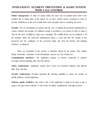 INTELLIGENT ACCIDENT PREVENTION & ALERT SYSTEM
WITH CALL CONTROL
Failure management: At times of system failure the users may be puzzled about what is the
problem that is taking place in the system. So we have created various exceptions in order to
provide notifications to the users to help them assist and guide them in rectifying the errors.
Security: We are developing our system with the view of making the password authentication in
various websites and domain. So sufficient security is provided to our system in order to make it
safe for the users Usability by target user community: The usability factor can be extended to all
the domains where the password authentication phase is used and thus the security of the
password and the confidence of the password being safe from the hackers and phishing
software’s is enhanced.
These are constraints on the services or functions offered by the system. They include
timing constraints, constraints on the development process etc. Few of them are:
Communication Interfaces: The application requires an internet connection to perform
browsing And downloading files from the internet.
Safety requirements: Application ensures that it does not download malicious and infected
links from web sites.
Security requirements: Provides automatic file checking capability to ensure the security of
mobile platform and the application.
Software quality attributes: The source code of the application is going to be open as this is
going to be open source software. It will be free for further modifications and improvements.
 