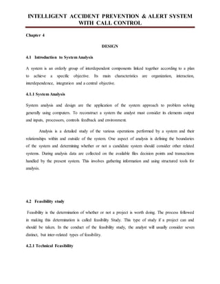 INTELLIGENT ACCIDENT PREVENTION & ALERT SYSTEM
WITH CALL CONTROL
Chapter 4
DESIGN
4.1 Introduction to SystemAnalysis
A system is an orderly group of interdependent components linked together according to a plan
to achieve a specific objective. Its main characteristics are organization, interaction,
interdependence, integration and a central objective.
4.1.1 System Analysis
System analysis and design are the application of the system approach to problem solving
generally using computers. To reconstruct a system the analyst must consider its elements output
and inputs, processors, controls feedback and environment.
Analysis is a detailed study of the various operations performed by a system and their
relationships within and outside of the system. One aspect of analysis is defining the boundaries
of the system and determining whether or not a candidate system should consider other related
systems. During analysis data are collected on the available files decision points and transactions
handled by the present system. This involves gathering information and using structured tools for
analysis.
4.2 Feasibility study
Feasibility is the determination of whether or not a project is worth doing. The process followed
in making this determination is called feasibility Study. This type of study if a project can and
should be taken. In the conduct of the feasibility study, the analyst will usually consider seven
distinct, but inter-related types of feasibility.
4.2.1 Technical Feasibility
 