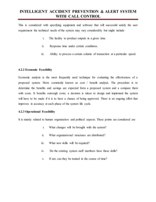 INTELLIGENT ACCIDENT PREVENTION & ALERT SYSTEM
WITH CALL CONTROL
This is considered with specifying equipment and software that will successful satisfy the user
requirement the technical needs of the system may vary considerably but might include
i. The facility to produce outputs in a given time.
ii. Response time under certain conditions.
iii. Ability to process a certain column of transaction at a particular speed.
4.2.2 Economic Feasibility
Economic analysis is the most frequently used technique for evaluating the effectiveness of a
proposed system. More commonly known as cost / benefit analysis. The procedure is to
determine the benefits and savings are expected form a proposed system and a compare them
with costs. It benefits outweigh costs; a decision is taken to design and implement the system
will have to be made if it is to have a chance of being approved. There is an ongoing effort that
improves in accuracy at each phase of the system life cycle.
4.2.3 Operational Feasibility
It is mainly related to human organization and political aspects. These points are considered are
i. What changes will be brought with the system?
ii. What organizational structures are distributed?
iii. What new skills will be required?
iv. Do the existing system staff members have these skills?
v. If not, can they be trained in the course of time?
 