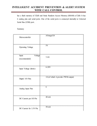 INTELLIGENT ACCIDENT PREVENTION & ALERT SYSTEM
WITH CALL CONTROL
has a flash memory of 32kB and Static Random Access Memory (SRAM) of 2kB. It has
6 analog pins and serial ports. One of the serial ports is connected internally to Universal
Serial Bus (USB) port.
Summary
Microcontroller
ATmega328
Operating Voltage
5V
Input Voltage
(recommended)
7-9V
Input Voltage (limits)
6-20V
Digital I/O Pins
14 (of which 6 provide PWM output)
Analog Input Pins
6
DC Current per I/O Pin
40 mA
DC Current for 3.3V Pin
50 mA
 