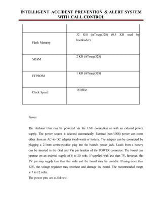 INTELLIGENT ACCIDENT PREVENTION & ALERT SYSTEM
WITH CALL CONTROL
Flash Memory
32 KB (ATmega328) (0.5 KB used by
bootloader)
SRAM
2 KB (ATmega328)
EEPROM
1 KB (ATmega328)
Clock Speed
16 MHz
Power
The Arduino Uno can be powered via the USB connection or with an external power
supply. The power source is selected automatically. External (non-USB) power can come
either from an AC-to-DC adapter (wall-wart) or battery. The adapter can be connected by
plugging a 2.1mm centre-positive plug into the board's power jack. Leads from a battery
can be inserted in the Gnd and Vin pin headers of the POWER connector. The board can
operate on an external supply of 6 to 20 volts. If supplied with less than 7V, however, the
5V pin may supply less than five volts and the board may be unstable. If using more than
12V, the voltage regulator may overheat and damage the board. The recommended range
is 7 to 12 volts.
The power pins are as follows:
 