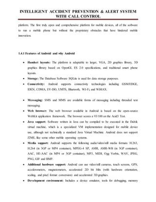 INTELLIGENT ACCIDENT PREVENTION & ALERT SYSTEM
WITH CALL CONTROL
platform. The first truly open and comprehensive platform for mobile devices, all of the software
to run a mobile phone but without the proprietary obstacles that have hindered mobile
innovation.
1.4.1 Features of Android and why Android
 Handset layouts: The platform is adaptable to larger, VGA, 2D graphics library, 3D
graphics library based on OpenGL ES 2.0 specifications, and traditional smart phone
layouts.
 Storage: The Database Software SQLite is used for data storage purposes.
 Connectivity: Android supports connectivity technologies including GSM/EDGE,
IDEN, CDMA, EV-DO, UMTS, Bluetooth, WI-Fi, and WiMAX.
 Messaging: SMS and MMS are available forms of messaging including threaded text
messaging.
 Web browser: The web browser available in Android is based on the open-source
WebKit application framework. The browser scores a 93/100 on the Acid3 Test.
 Java support: Software written in Java can be compiled to be executed in the Dalvik
virtual machine, which is a specialized VM implementation designed for mobile device
use, although not technically a standard Java Virtual Machine. Android does not support
J2ME, like some other mobile operating systems.
 Media support: Android supports the following audio/video/still media formats: H.263,
H.264 (in 3GP or MP4 container), MPEG-4 SP, AMR, AMR-WB (in 3GP container),
AAC, HE-AAC (in MP4 or 3GP container), MP3, MIDI, Ogg Vorbis, WAV, JPEG,
PNG, GIF and BMP.
 Additional hardware support: Android can use video/still cameras, touch screens, GPS,
accelerometers, magnetometers, accelerated 2D bit blits (with hardware orientation,
scaling, and pixel format conversion) and accelerated 3D graphics.
 Development environment: Includes a device emulator, tools for debugging, memory
 
