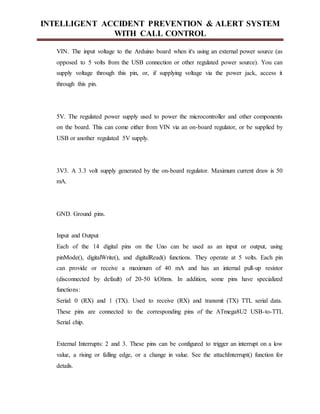 INTELLIGENT ACCIDENT PREVENTION & ALERT SYSTEM
WITH CALL CONTROL
VIN. The input voltage to the Arduino board when it's using an external power source (as
opposed to 5 volts from the USB connection or other regulated power source). You can
supply voltage through this pin, or, if supplying voltage via the power jack, access it
through this pin.
5V. The regulated power supply used to power the microcontroller and other components
on the board. This can come either from VIN via an on-board regulator, or be supplied by
USB or another regulated 5V supply.
3V3. A 3.3 volt supply generated by the on-board regulator. Maximum current draw is 50
mA.
GND. Ground pins.
Input and Output
Each of the 14 digital pins on the Uno can be used as an input or output, using
pinMode(), digitalWrite(), and digitalRead() functions. They operate at 5 volts. Each pin
can provide or receive a maximum of 40 mA and has an internal pull-up resistor
(disconnected by default) of 20-50 kOhms. In addition, some pins have specialized
functions:
Serial: 0 (RX) and 1 (TX). Used to receive (RX) and transmit (TX) TTL serial data.
These pins are connected to the corresponding pins of the ATmega8U2 USB-to-TTL
Serial chip.
External Interrupts: 2 and 3. These pins can be configured to trigger an interrupt on a low
value, a rising or falling edge, or a change in value. See the attachInterrupt() function for
details.
 