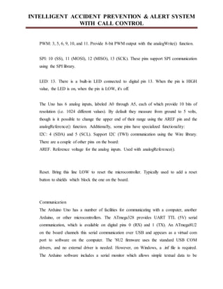 INTELLIGENT ACCIDENT PREVENTION & ALERT SYSTEM
WITH CALL CONTROL
PWM: 3, 5, 6, 9, 10, and 11. Provide 8-bit PWM output with the analogWrite() function.
SPI: 10 (SS), 11 (MOSI), 12 (MISO), 13 (SCK). These pins support SPI communication
using the SPI library.
LED: 13. There is a built-in LED connected to digital pin 13. When the pin is HIGH
value, the LED is on, when the pin is LOW, it's off.
The Uno has 6 analog inputs, labeled A0 through A5, each of which provide 10 bits of
resolution (i.e. 1024 different values). By default they measure from ground to 5 volts,
though is it possible to change the upper end of their range using the AREF pin and the
analogReference() function. Additionally, some pins have specialized functionality:
I2C: 4 (SDA) and 5 (SCL). Support I2C (TWI) communication using the Wire library.
There are a couple of other pins on the board:
AREF. Reference voltage for the analog inputs. Used with analogReference().
Reset. Bring this line LOW to reset the microcontroller. Typically used to add a reset
button to shields which block the one on the board.
Communication
The Arduino Uno has a number of facilities for communicating with a computer, another
Arduino, or other microcontrollers. The ATmega328 provides UART TTL (5V) serial
communication, which is available on digital pins 0 (RX) and 1 (TX). An ATmega8U2
on the board channels this serial communication over USB and appears as a virtual com
port to software on the computer. The '8U2 firmware uses the standard USB COM
drivers, and no external driver is needed. However, on Windows, a .inf file is required.
The Arduino software includes a serial monitor which allows simple textual data to be
 