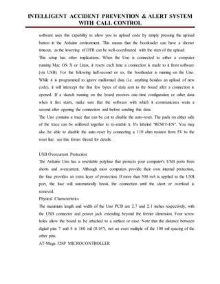 INTELLIGENT ACCIDENT PREVENTION & ALERT SYSTEM
WITH CALL CONTROL
software uses this capability to allow you to upload code by simply pressing the upload
button in the Arduino environment. This means that the bootloader can have a shorter
timeout, as the lowering of DTR can be well-coordinated with the start of the upload.
This setup has other implications. When the Uno is connected to either a computer
running Mac OS X or Linux, it resets each time a connection is made to it from software
(via USB). For the following half-second or so, the bootloader is running on the Uno.
While it is programmed to ignore malformed data (i.e. anything besides an upload of new
code), it will intercept the first few bytes of data sent to the board after a connection is
opened. If a sketch running on the board receives one-time configuration or other data
when it first starts, make sure that the software with which it communicates waits a
second after opening the connection and before sending this data.
The Uno contains a trace that can be cut to disable the auto-reset. The pads on either side
of the trace can be soldered together to re-enable it. It's labeled "RESET-EN". You may
also be able to disable the auto-reset by connecting a 110 ohm resistor from 5V to the
reset line; see this forum thread for details.
USB Overcurrent Protection
The Arduino Uno has a resettable polyfuse that protects your computer's USB ports from
shorts and overcurrent. Although most computers provide their own internal protection,
the fuse provides an extra layer of protection. If more than 500 mA is applied to the USB
port, the fuse will automatically break the connection until the short or overload is
removed.
Physical Characteristics
The maximum length and width of the Uno PCB are 2.7 and 2.1 inches respectively, with
the USB connector and power jack extending beyond the former dimension. Four screw
holes allow the board to be attached to a surface or case. Note that the distance between
digital pins 7 and 8 is 160 mil (0.16"), not an even multiple of the 100 mil spacing of the
other pins.
AT-Mega 328P MICROCONTROLLER
 