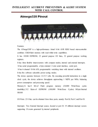 INTELLIGENT ACCIDENT PREVENTION & ALERT SYSTEM
WITH CALL CONTROL
Features:
The ATmega328P is a high-performance Atmel 8-bit AVR RISC-based microcontroller
combines 32KB flash memory with read-while-write capabilities.
It has 1024B EEPROM, 23 general purpose I/O lines, 32 general purpose working
registers.
It has three flexible timer/counters with compare modes, internal and external interrupts.
It has serial programmable, a byte-oriented 2-wire serial interface, serial port.
It has 6-channel 10-bit A/D, programmable watchdog timer with internal oscillator.
It has five software selectable power saving modes.
The device operates between 1.8-5.5 volts. By executing powerful instructions in a single
clock cycle, the device achieves throughputs approaching 1 MIPS per MHz, balancing
power consumption and processing speed.
Memory: It has 8 Kb of Flash program memory (10,000 Write/Erase cycles
durability), 512 Bytes of EEPROM (100,000 Write/Erase Cycles). 1Kbyte Internal
SRAM
I/O Ports: 23 I/ line can be obtained from three ports; namely Port B, Port C and Port D.
Interrupts: Two External Interrupt source, located at port D. 19 different interrupt vectors
supporting 19 events generated by internal peripherals.
 