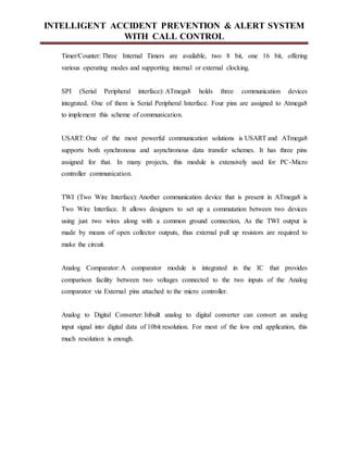 INTELLIGENT ACCIDENT PREVENTION & ALERT SYSTEM
WITH CALL CONTROL
Timer/Counter: Three Internal Timers are available, two 8 bit, one 16 bit, offering
various operating modes and supporting internal or external clocking.
SPI (Serial Peripheral interface): ATmega8 holds three communication devices
integrated. One of them is Serial Peripheral Interface. Four pins are assigned to Atmega8
to implement this scheme of communication.
USART: One of the most powerful communication solutions is USART and ATmega8
supports both synchronous and asynchronous data transfer schemes. It has three pins
assigned for that. In many projects, this module is extensively used for PC-Micro
controller communication.
TWI (Two Wire Interface): Another communication device that is present in ATmega8 is
Two Wire Interface. It allows designers to set up a commutation between two devices
using just two wires along with a common ground connection, As the TWI output is
made by means of open collector outputs, thus external pull up resistors are required to
make the circuit.
Analog Comparator: A comparator module is integrated in the IC that provides
comparison facility between two voltages connected to the two inputs of the Analog
comparator via External pins attached to the micro controller.
Analog to Digital Converter: Inbuilt analog to digital converter can convert an analog
input signal into digital data of 10bit resolution. For most of the low end application, this
much resolution is enough.
 