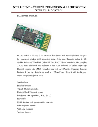 INTELLIGENT ACCIDENT PREVENTION & ALERT SYSTEM
WITH CALL CONTROL
BLUETOOTH MODULE
HC-05 module is an easy to use Bluetooth SPP (Serial Port Protocol) module, designed
for transparent wireless serial connection setup. Serial port Bluetooth module is fully
qualified Bluetooth V2.0+EDR (Enhanced Data Rate) 3Mbps Modulation with complete
2.4GHz radio transceiver and baseband. It uses CSR Bluecore 04-External single chip
Bluetooth system with CMOS technology and with AFH(Adaptive Frequency Hopping
Feature). It has the footprint as small as 12.7mmx27mm. Hope it will simplify your
overall design/development cycle.
Specifications
Hardware features
Typical -80dBm sensitivity
Up to +4dBm RF transmit power
Low Power 1.8V Operation ,1.8 to 3.6V I/O
PIO control
UART interface with programmable baud rate
With integrated antenna
With edge connector
Software features
 