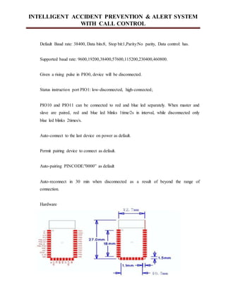 INTELLIGENT ACCIDENT PREVENTION & ALERT SYSTEM
WITH CALL CONTROL
Default Baud rate: 38400, Data bits:8, Stop bit:1,Parity:No parity, Data control: has.
Supported baud rate: 9600,19200,38400,57600,115200,230400,460800.
Given a rising pulse in PIO0, device will be disconnected.
Status instruction port PIO1: low-disconnected, high-connected;
PIO10 and PIO11 can be connected to red and blue led separately. When master and
slave are paired, red and blue led blinks 1time/2s in interval, while disconnected only
blue led blinks 2times/s.
Auto-connect to the last device on power as default.
Permit pairing device to connect as default.
Auto-pairing PINCODE:”0000” as default
Auto-reconnect in 30 min when disconnected as a result of beyond the range of
connection.
Hardware
 