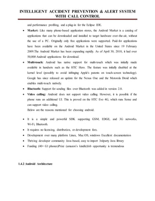 INTELLIGENT ACCIDENT PREVENTION & ALERT SYSTEM
WITH CALL CONTROL
and performance profiling, and a plug-in for the Eclipse IDE.
 Market: Like many phone-based application stores, the Android Market is a catalog of
applications that can be downloaded and installed to target hardware over-the-air, without
the use of a PC. Originally only free applications were supported. Paid-for applications
have been available on the Android Market in the United States since 19 February
2009.The Android Market has been expanding rapidly. As of April 30, 2010, it had over
50,000 Android applications for download.
 Multi-touch: Android has native support for multi-touch which was initially made
available in handsets such as the HTC Hero. The feature was initially disabled at the
kernel level (possibly to avoid infringing Apple's patents on touch-screen technology).
Google has since released an update for the Nexus One and the Motorola Droid which
enables multi-touch natively.
 Bluetooth: Support for sending files over Bluetooth was added in version 2.0.
 Video calling: Android does not support video calling. However, it is possible if the
phone runs an additional UI. This is proved on the HTC Evo 4G, which runs Sense and
can support video calling.
Below are the reasons mentioned for choosing android.
 It is a simple and powerful SDK supporting GSM, EDGE, and 3G networks,
Wi-Fi, Bluetooth.
 It requires no licensing, distribution, or development fees.
 Development over many platform Linux, Mac OS, windows Excellent documentation
 Thriving developer community Java-based, easy to import 3rdparty Java library
 Funding (40+ G1 phones)Prize (amazon’s kindle)Job opportunity is tremendous
1.4.2 Android Architecture
 