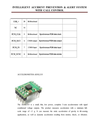 INTELLIGENT ACCIDENT PREVENTION & ALERT SYSTEM
WITH CALL CONTROL
ACCELEROMETER-ADXL335
The ADXL335 is a small, thin, low power, complete 3-axis accelerometer with signal
conditioned voltage outputs. The product measures acceleration with a minimum full-
scale range of ±3 g. It can measure the static acceleration of gravity in tilt-sensing
applications, as well as dynamic acceleration resulting from motion, shock, or vibration.
 
