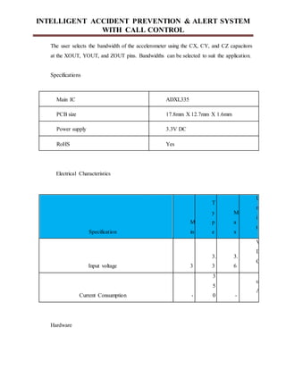 INTELLIGENT ACCIDENT PREVENTION & ALERT SYSTEM
WITH CALL CONTROL
The user selects the bandwidth of the accelerometer using the CX, CY, and CZ capacitors
at the XOUT, YOUT, and ZOUT pins. Bandwidths can be selected to suit the application.
Specifications
Main IC ADXL335
PCB size 17.8mm X 12.7mm X 1.6mm
Power supply 3.3V DC
RoHS Yes
Electrical Characteristics
Specification
M
in
T
y
p
e
M
a
x
U
n
i
t
Input voltage 3
3.
3
3.
6
V
D
C
Current Consumption -
3
5
0 -
u
A
Hardware
 