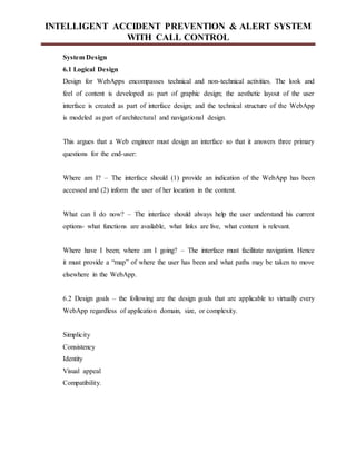INTELLIGENT ACCIDENT PREVENTION & ALERT SYSTEM
WITH CALL CONTROL
System Design
6.1 Logical Design
Design for WebApps encompasses technical and non-technical activities. The look and
feel of content is developed as part of graphic design; the aesthetic layout of the user
interface is created as part of interface design; and the technical structure of the WebApp
is modeled as part of architectural and navigational design.
This argues that a Web engineer must design an interface so that it answers three primary
questions for the end-user:
Where am I? – The interface should (1) provide an indication of the WebApp has been
accessed and (2) inform the user of her location in the content.
What can I do now? – The interface should always help the user understand his current
options- what functions are available, what links are live, what content is relevant.
Where have I been; where am I going? – The interface must facilitate navigation. Hence
it must provide a “map” of where the user has been and what paths may be taken to move
elsewhere in the WebApp.
6.2 Design goals – the following are the design goals that are applicable to virtually every
WebApp regardless of application domain, size, or complexity.
Simplicity
Consistency
Identity
Visual appeal
Compatibility.
 