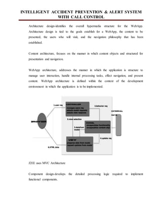 INTELLIGENT ACCIDENT PREVENTION & ALERT SYSTEM
WITH CALL CONTROL
Architecture design-identifies the overall hypermedia structure for the WebApp.
Architecture design is tied to the goals establish for a WebApp, the content to be
presented, the users who will visit, and the navigation philosophy that has been
established.
Content architecture, focuses on the manner in which content objects and structured for
presentation and navigation.
WebApp architecture, addresses the manner in which the application is structure to
manage user interaction, handle internal processing tasks, effect navigation, and present
content. WebApp architecture is defined within the context of the development
environment in which the application is to be implemented.
J2EE uses MVC Architecture
Component design-develops the detailed processing logic required to implement
functional components.
 