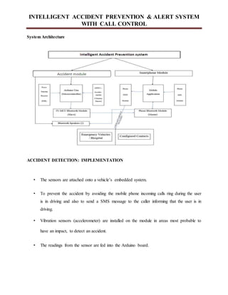 INTELLIGENT ACCIDENT PREVENTION & ALERT SYSTEM
WITH CALL CONTROL
System Architecture
ACCIDENT DETECTION: IMPLEMENTATION
• The sensors are attached onto a vehicle’s embedded system.
• To prevent the accident by avoiding the mobile phone incoming calls ring during the user
is in driving and also to send a SMS message to the caller informing that the user is in
driving.
• Vibration sensors (accelerometer) are installed on the module in areas most probable to
have an impact, to detect an accident.
• The readings from the sensor are fed into the Arduino board.
 